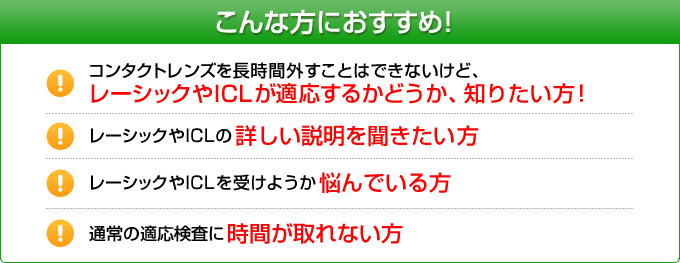 こんな方におすすめ!コンタクトレンズを長時間外すことはできないけど、レーシックが適応するかどうか、知りたい方!レーシックの詳しい説明を聞きたい方。レーシックを受けようか悩んでいる方。レーシックに興味はあるが、通常の適応検査に時間が取れない方。