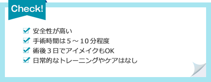 [安全性が高い][手術時間は５〜１０分程度][術後３日でアイメイクもOK][日常的なトレーニングやケアはなし]