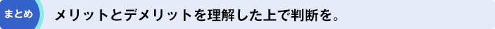 まとめ「メリットとデメリットを理解した上で判断を。」