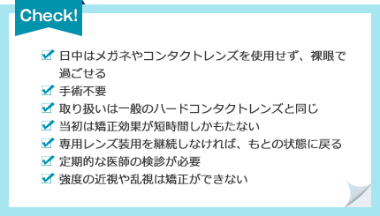 [日中はメガネやコンタクトレンズを使用せず、裸眼で過ごせる][手術不要][取り扱いは一般のハードコンタクトレンズと同じ][当初は矯正効果が短時間しかもたない][専用レンズ装用を継続しなければ、もとの状態に戻る][定期的な医師の検診が必要][強度の近視や乱視は矯正ができない]