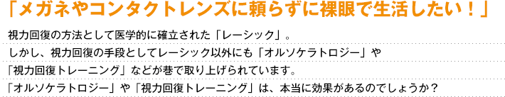 「メガネやコンタクトレンズに頼らずに裸眼で生活したい！」視力回復の方法として医学的に確立された「レーシック」。しかし、視力回復の手段としてレーシック以外にも「オルソケラトロジー」や「視力回復トレーニング」などが巷で取り上げられています。「オルソケラトロジー」や「視力回復トレーニング」は、本当に効果があるのでしょうか？